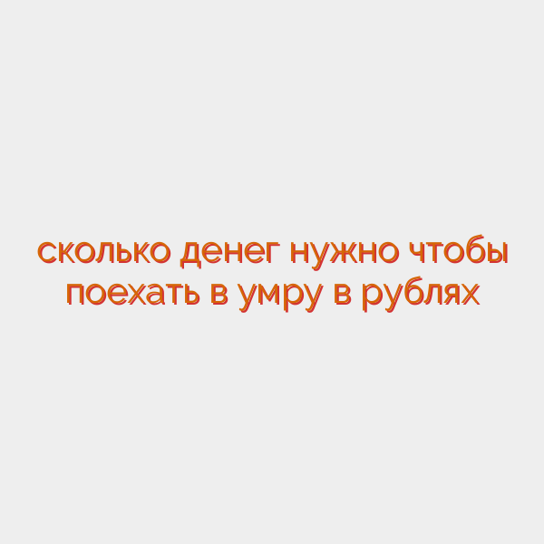 сколько денег нужно чтобы поехать в умру в рублях